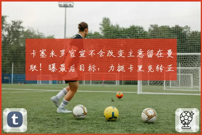 卡塞米罗官宣不会改变主意留在曼联！曝最后目标，力挺卡里克转正