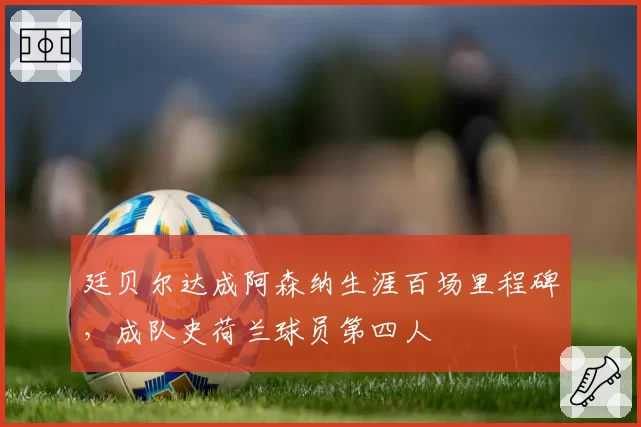 廷贝尔达成阿森纳生涯百场里程碑，成队史荷兰球员第四人