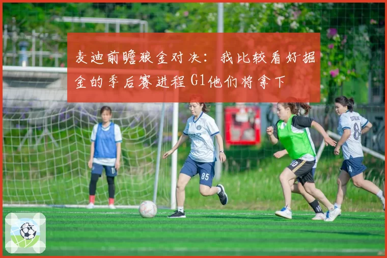 麦迪前瞻狼金对决：我比较看好掘金的季后赛进程 G1他们将拿下