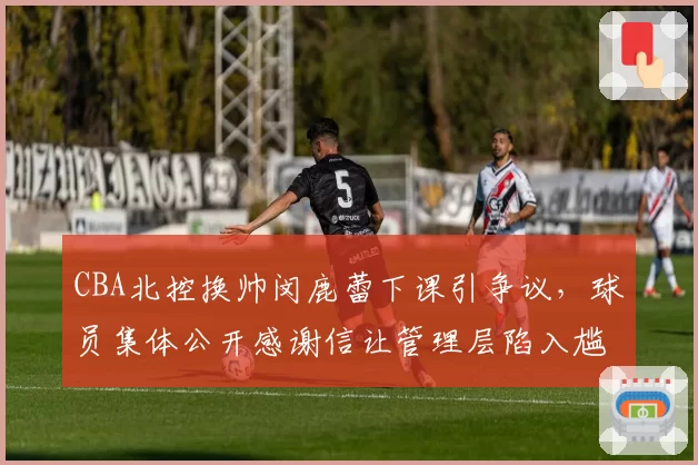 CBA北控换帅闵鹿蕾下课引争议,球员集体公开感谢信让管理层陷入尴尬