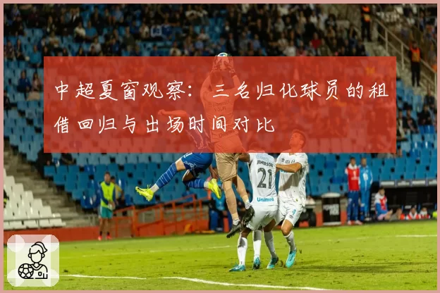 中超夏窗观察：三名归化球员的租借回归与出场时间对比