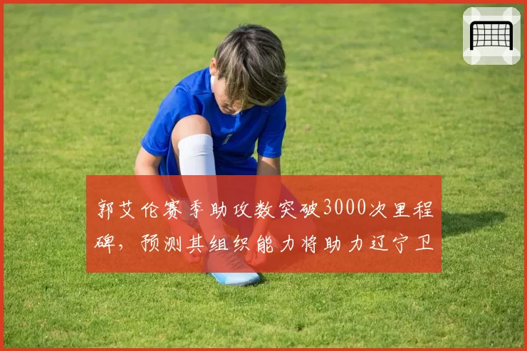 郭艾伦赛季助攻数突破3000次里程碑,预测其组织能力将助力辽宁卫冕