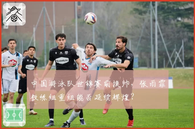 中国游泳队世锦赛前换帅,张雨霏教练组重组能否延续辉煌?