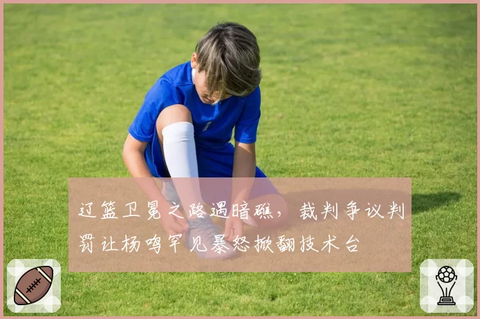 辽篮卫冕之路遇暗礁，裁判争议判罚让杨鸣罕见暴怒掀翻技术台