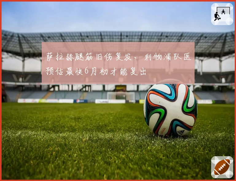 萨拉赫腿筋旧伤复发，利物浦队医预估最快6月初才能复出