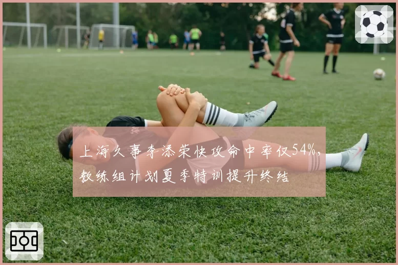 上海久事李添荣快攻命中率仅54%，教练组计划夏季特训提升终结