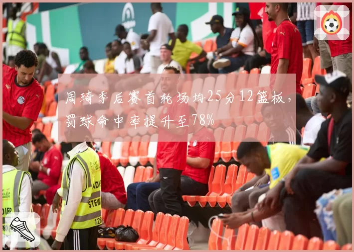 周琦季后赛首轮场均25分12篮板,罚球命中率提升至78%