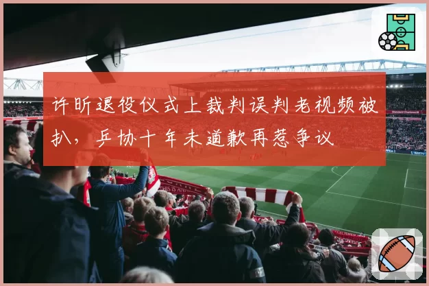 许昕退役仪式上裁判误判老视频被扒,乒协十年未道歉再惹争议