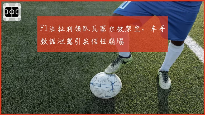 F1法拉利领队瓦塞尔被架空，车手数据泄露引发信任崩塌