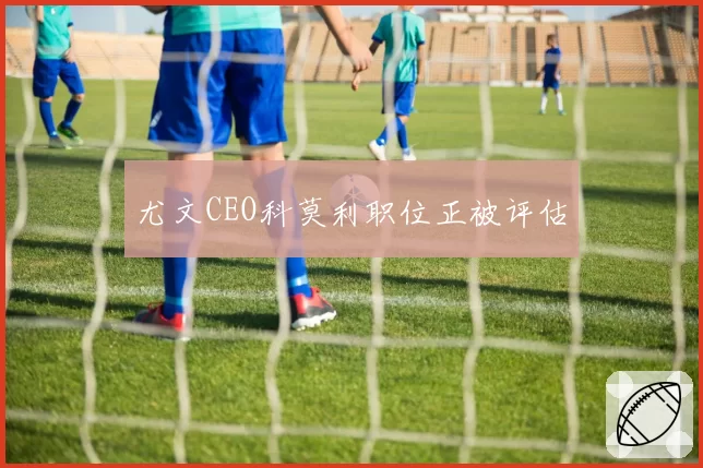 尤文CEO科莫利职位正被评估
