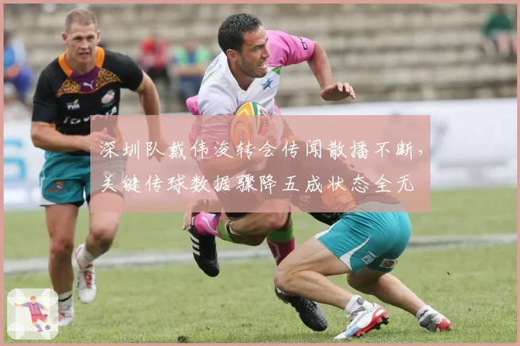 深圳队戴伟浚转会传闻散播不断,关键传球数据骤降五成状态全无