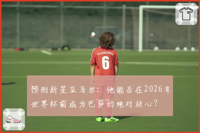 预测新星亚马尔：他能否在2026年世界杯前成为巴萨的绝对核心？