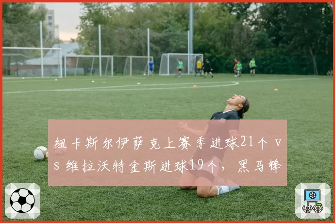 纽卡斯尔伊萨克上赛季进球21个 vs 维拉沃特金斯进球19个,黑马锋线对决决定欧冠资格归属
