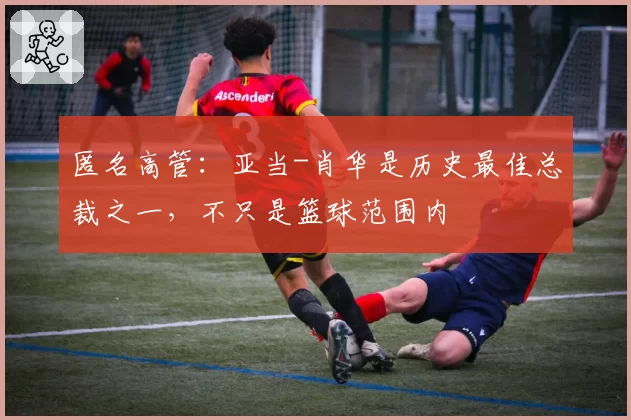 匿名高管：亚当-肖华是历史最佳总裁之一，不只是篮球范围内