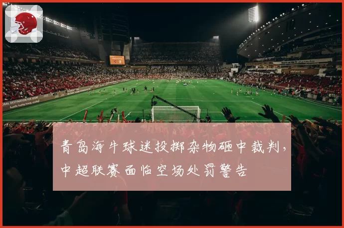 青岛海牛球迷投掷杂物砸中裁判,中超联赛面临空场处罚警告