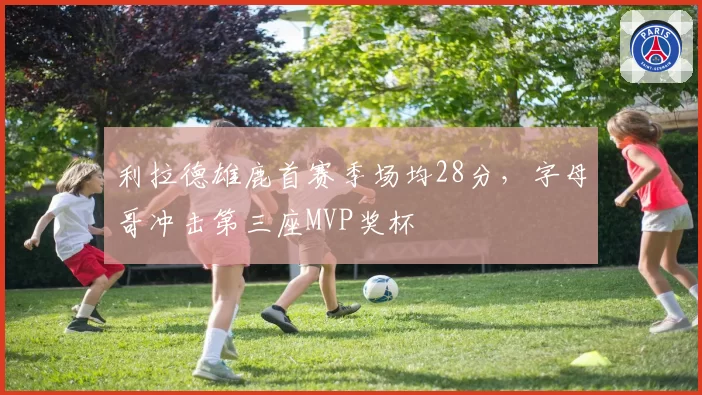 利拉德雄鹿首赛季场均28分,字母哥冲击第三座MVP奖杯