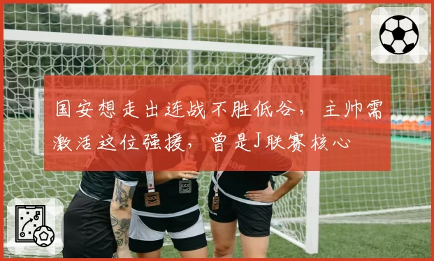 国安想走出连战不胜低谷，主帅需激活这位强援，曾是J联赛核心