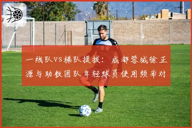 一线队vs梯队提拔：成都蓉城徐正源与助教团队年轻球员使用频率对比