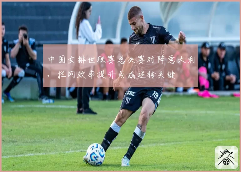 中国女排世联赛总决赛对阵意大利,拦网效率提升或成逆转关键
