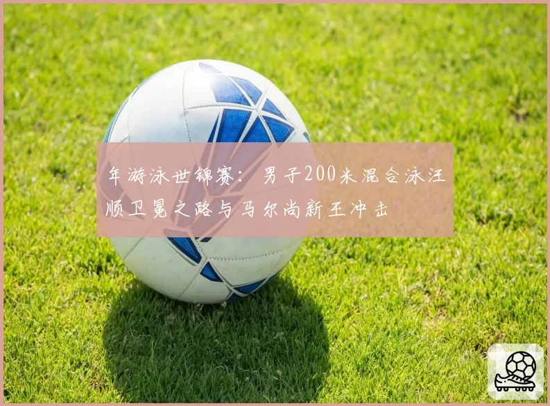 年游泳世锦赛：男子200米混合泳汪顺卫冕之路与马尔尚新王冲击