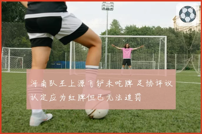 河南队王上源飞铲未吃牌 足协评议认定应为红牌但已无法追罚