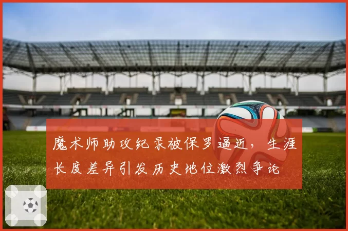 魔术师助攻纪录被保罗逼近,生涯长度差异引发历史地位激烈争论