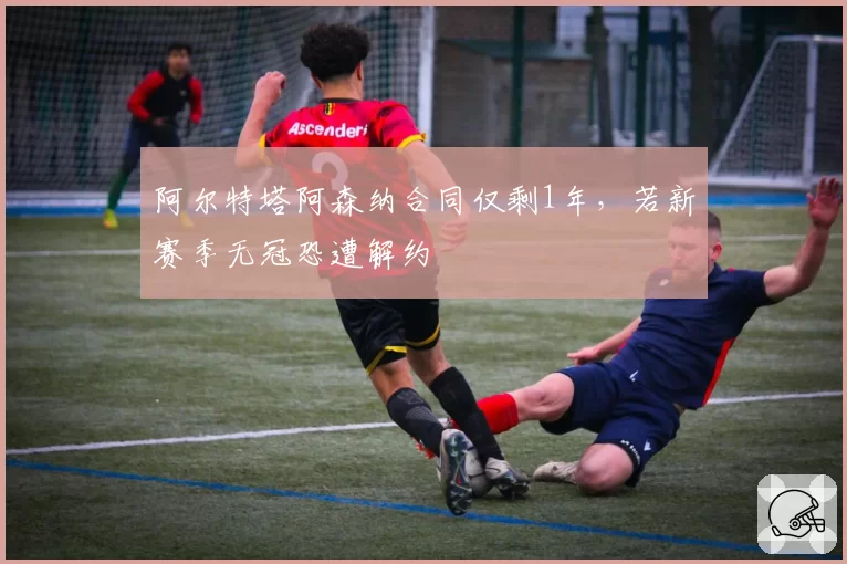 阿尔特塔阿森纳合同仅剩1年,若新赛季无冠恐遭解约