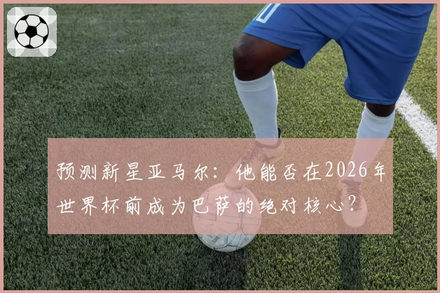 预测新星亚马尔：他能否在2026年世界杯前成为巴萨的绝对核心？