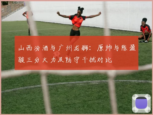山西汾酒与广州龙狮：原帅与陈盈骏三分火力及防守干扰对比
