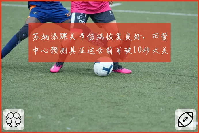 苏炳添踝关节伤病恢复良好,田管中心预测其亚运会前可破10秒大关
