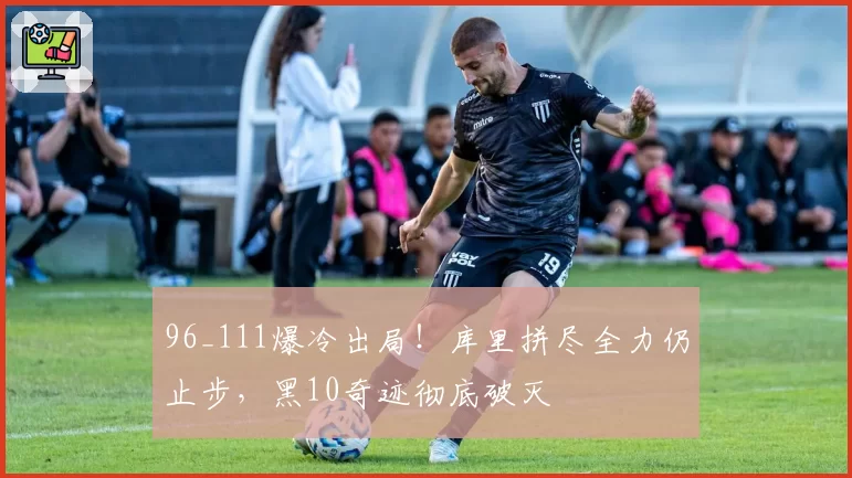 96_111爆冷出局！库里拼尽全力仍止步，黑10奇迹彻底破灭