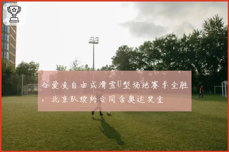 谷爱凌自由式滑雪U型场地赛季全胜，北京队续约合同含奥运奖金