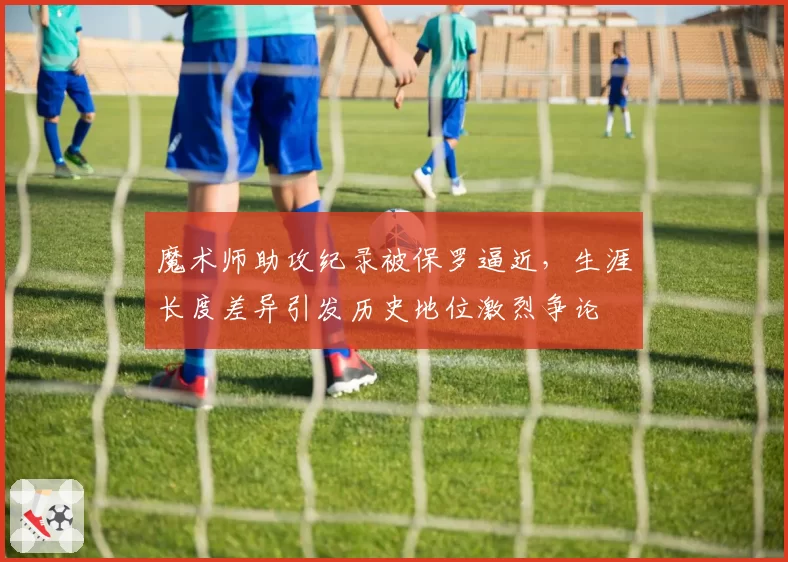 魔术师助攻纪录被保罗逼近,生涯长度差异引发历史地位激烈争论
