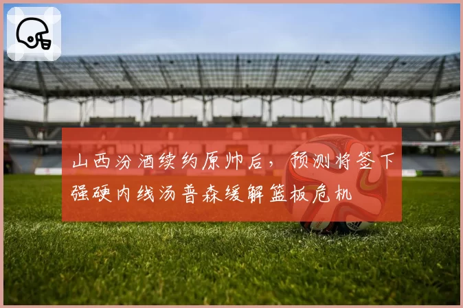 山西汾酒续约原帅后,预测将签下强硬内线汤普森缓解篮板危机