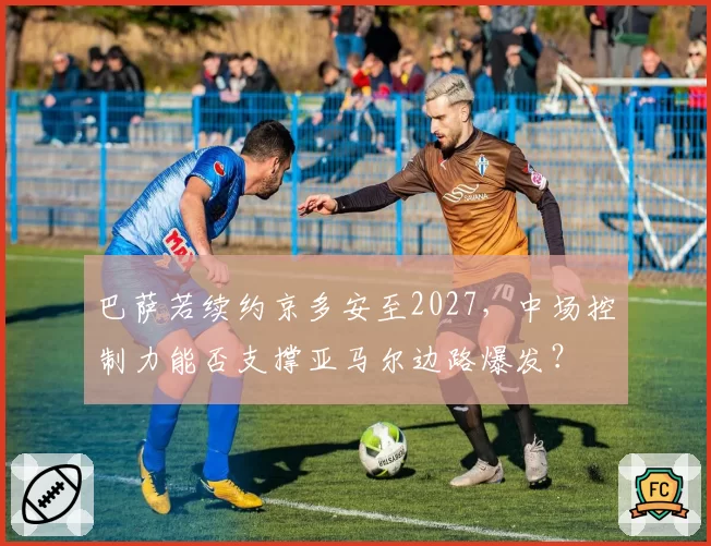 巴萨若续约京多安至2027，中场控制力能否支撑亚马尔边路爆发？