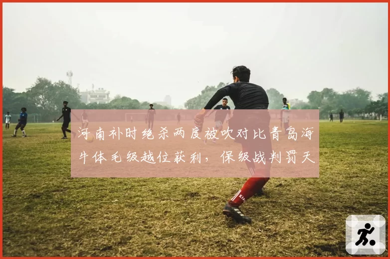 河南补时绝杀两度被吹对比青岛海牛体毛级越位获利，保级战判罚天平失衡