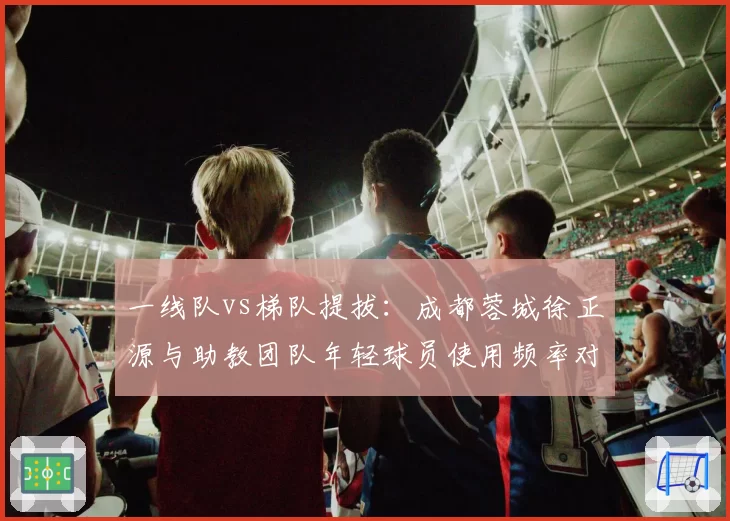 一线队vs梯队提拔:成都蓉城徐正源与助教团队年轻球员使用频率对比