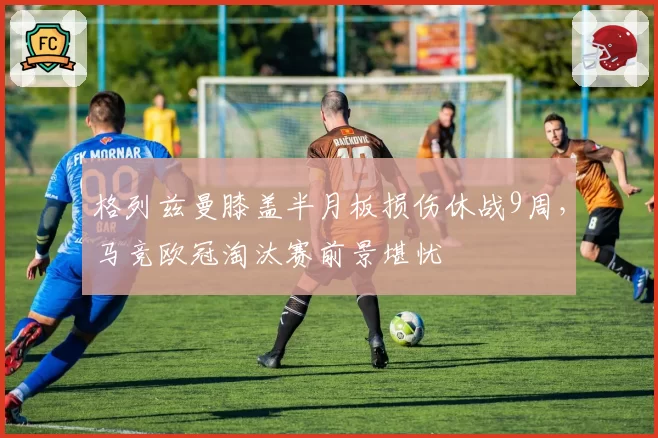格列兹曼膝盖半月板损伤休战9周，马竞欧冠淘汰赛前景堪忧