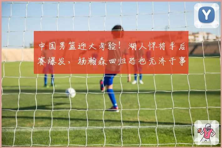 中国男篮迎大考验！湖人悍将季后赛爆发，杨瀚森回归恐也无济于事