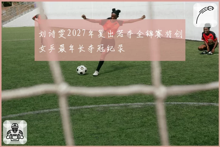 刘诗雯2027年复出若夺全锦赛将创女乒最年长夺冠纪录