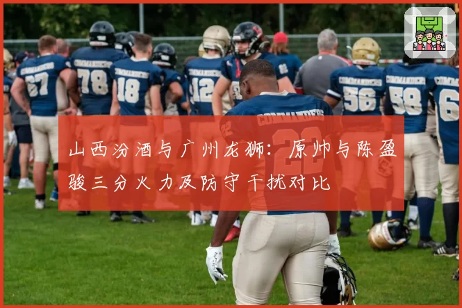 山西汾酒与广州龙狮:原帅与陈盈骏三分火力及防守干扰对比
