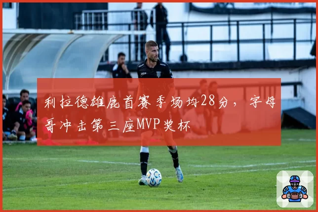 利拉德雄鹿首赛季场均28分,字母哥冲击第三座MVP奖杯