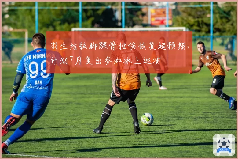 羽生结弦脚踝骨挫伤恢复超预期，计划7月复出参加冰上巡演
