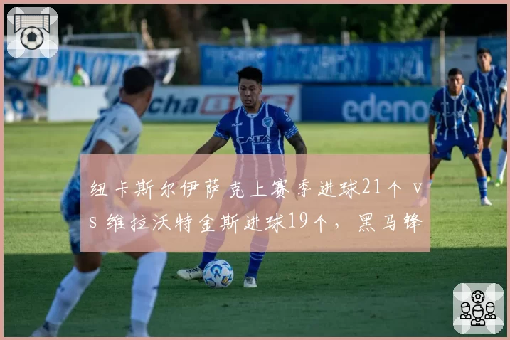 纽卡斯尔伊萨克上赛季进球21个 vs 维拉沃特金斯进球19个,黑马锋线对决决定欧冠资格归属