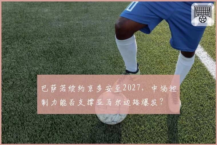 巴萨若续约京多安至2027,中场控制力能否支撑亚马尔边路爆发?