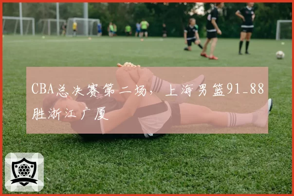 CBA总决赛第二场，上海男篮91_88胜浙江广厦