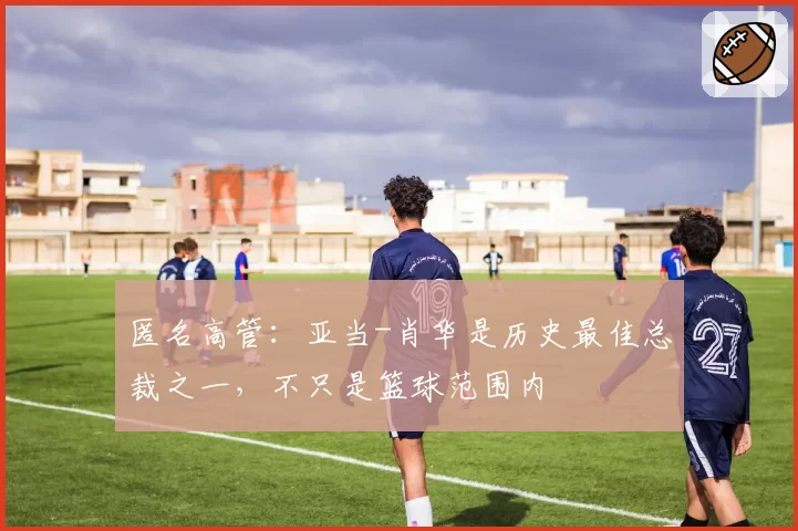 匿名高管：亚当-肖华是历史最佳总裁之一，不只是篮球范围内