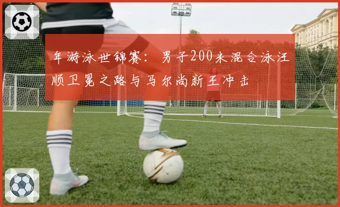 年游泳世锦赛：男子200米混合泳汪顺卫冕之路与马尔尚新王冲击