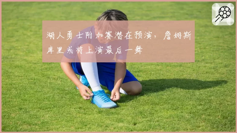 湖人勇士附加赛潜在预演，詹姆斯库里或将上演最后一舞