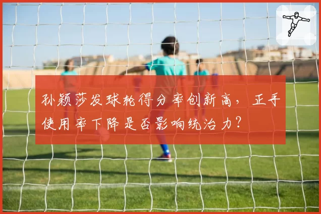 孙颖莎发球轮得分率创新高,正手使用率下降是否影响统治力?